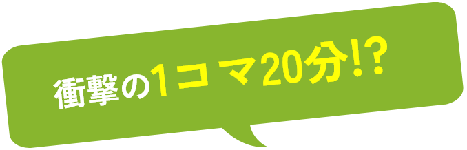 衝撃の1コマ20分!?